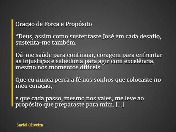 Oração de Força e Propósito “Deus, assim como sustentaste José em cada desafio, sustenta-me também. Dá-me saúde para continuar, coragem para enfrentar as injust... Frase de Sariel Oliveira.