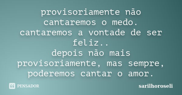 provisoriamente não cantaremos o medo. cantaremos a vontade de ser feliz.. depois não mais provisoriamente, mas sempre, poderemos cantar o amor.... Frase de sarilhoroseli.