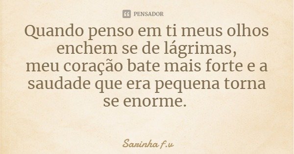 Quando penso em ti meus olhos enchem se de lágrimas,
meu coração bate mais forte e a saudade que era pequena torna se enorme.... Frase de Sarinha f.v.