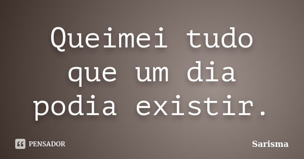 Queimei tudo que um dia podia existir.... Frase de Sarisma.