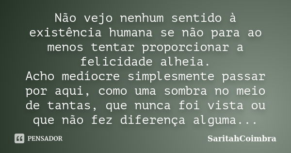 Não vejo nenhum sentido à existência humana se não para ao menos tentar proporcionar a felicidade alheia. Acho medíocre simplesmente passar por aqui, como uma s... Frase de SaritahCoimbra.