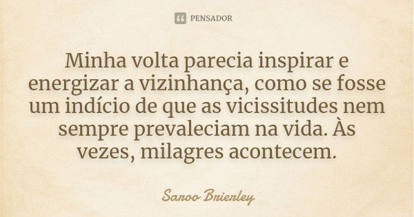 Minha volta parecia inspirar e energizar a vizinhança, como se fosse um indício de que as vicissitudes nem sempre prevaleciam na vida. Às vezes, milagres aconte... Frase de Saroo Brierley.