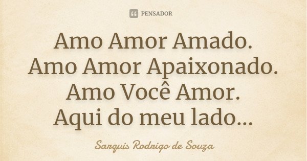 Amo Amor Amado. Amo Amor Apaixonado. Amo Você Amor. Aqui do meu lado...... Frase de Sarquis Rodrigo de Souza.