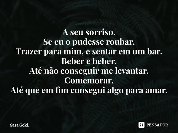 ⁠A seu sorriso.
Se eu o pudesse roubar.
Trazer para mim, e sentar em um bar.
Beber e beber.
Até não conseguir me levantar.
Comemorar.
Até que em fim consegui al... Frase de Sasa Goki..