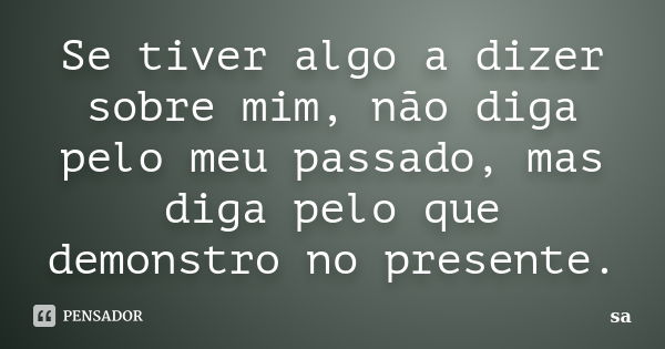 Se tiver algo a dizer sobre mim, não diga pelo meu passado, mas diga pelo que demonstro no presente.... Frase de Sá.