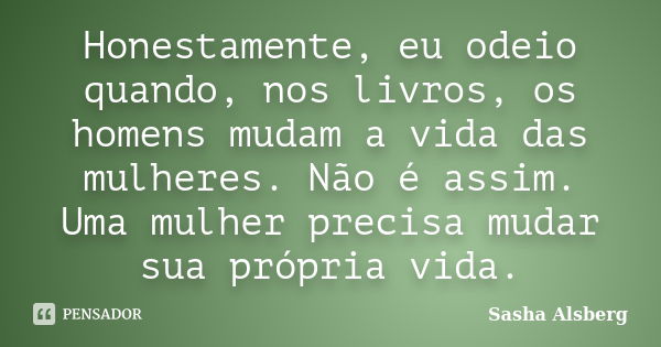 Honestamente, eu odeio quando, nos livros, os homens mudam a vida das mulheres. Não é assim. Uma mulher precisa mudar sua própria vida.... Frase de Sasha Alsberg.