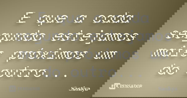 E que a cada segundo estejamos mais próximos um do outro...... Frase de Saskya.