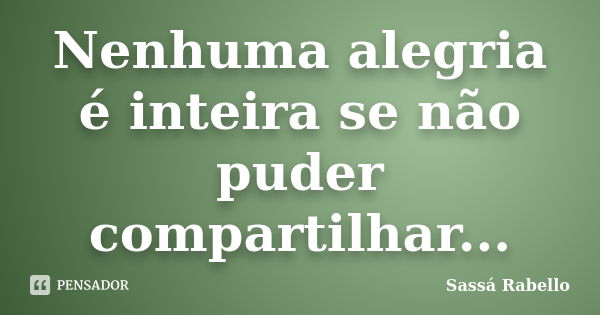 Nenhuma alegria é inteira se não puder compartilhar...... Frase de Sassá Rabello.