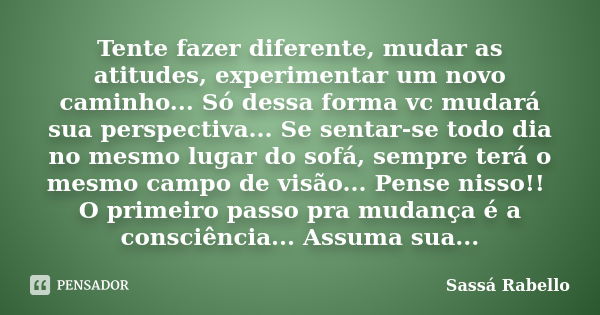 Tente fazer diferente, mudar as atitudes, experimentar um novo caminho... Só dessa forma vc mudará sua perspectiva... Se sentar-se todo dia no mesmo lugar do so... Frase de Sassá Rabello.