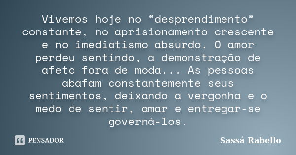 Vivemos hoje no “desprendimento” constante, no aprisionamento crescente e no imediatismo absurdo. O amor perdeu sentindo, a demonstração de afeto fora de moda..... Frase de Sassá Rabello.