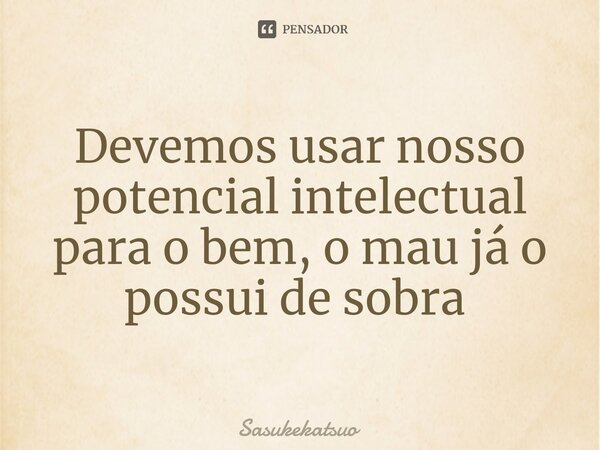 Devemos usar nosso potencial intelectual para o bem, o mau já o possui de sobra ⁠... Frase de Sasukekatsuo.