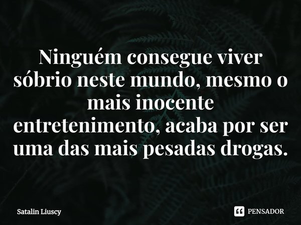 ⁠Ninguém consegue viver sóbrio neste mundo, mesmo o mais inocente entretenimento, acaba por ser uma das mais pesadas drogas.... Frase de Satalin Liuscy.