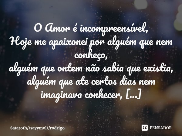 O Amor é incompreensível,
Hoje me apaixonei por alguém que nem conheço,
alguém que ontem não sabia que existia,
alguém que ate certos dias nem imaginava conhec... Frase de Satarothsayymolrodrigo.