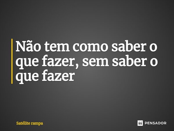 ⁠Não tem como saber o que fazer, sem saber o que fazer... Frase de Satélite rampa.