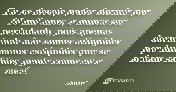 Eu so desejo poder dormir por 10 mil anos, e nunca ser pertubado, pois apenas dormindo não somos atingidos por humanos estúpidos que se acham sábios, gente como... Frase de Satierf.