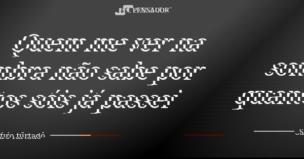 Quem me ver na sombra não sabe por quantos sóis já passei... Frase de Sátiro furtado.