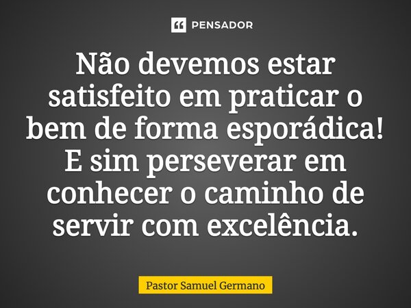 Não devemos estar satisfeito em praticar o bem de forma esporádica! E sim perseverar em conhecer o caminho de servir com excelência.... Frase de Pastor Samuel Germano.