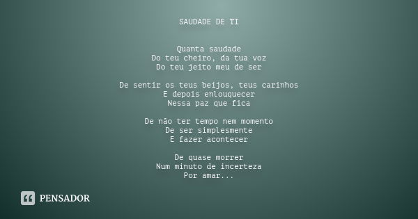 SAUDADE DE TI Quanta saudade Do teu cheiro, da tua voz Do teu jeito meu de ser De sentir os teus beijos, teus carinhos E depois enlouquecer Nessa paz que fica D