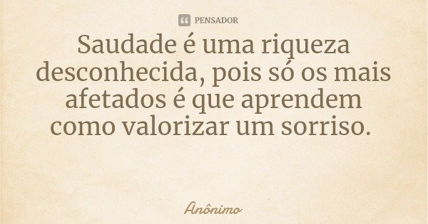 Saudade é uma riqueza desconhecida, pois só os mais afetados é que aprendem como valorizar um sorriso.... Frase de Anônimo.
