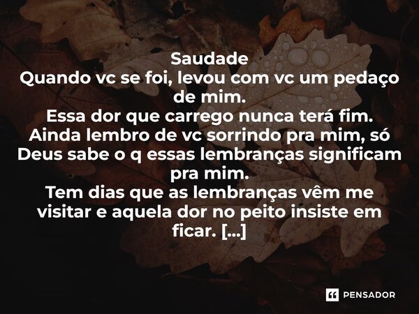 Saudade Quando vc se foi, levou com vc um pedaço de mim. Essa dor que carrego nunca terá fim. Ainda lembro de vc sorrindo pra mim, só Deus sabe o q essas lembra