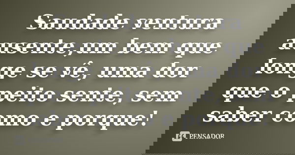 Saudade ventura ausente,um bem que longe se vê, uma dor que o peito sente, sem saber como e porque!