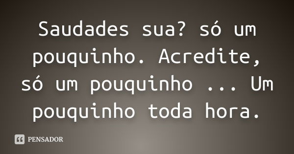 Saudades sua? só um pouquinho. Acredite, só um pouquinho ... Um pouquinho toda hora.