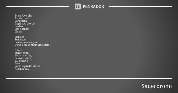 24 de Fevereiro A vida cinza Conduzida Lágrimas, choros Sonhos, idas e vindas Cinzas Sem cor, Sem sabor, Sem infinita alegria O que é amor numa vida cinza? É ba... Frase de Sauerbronn.