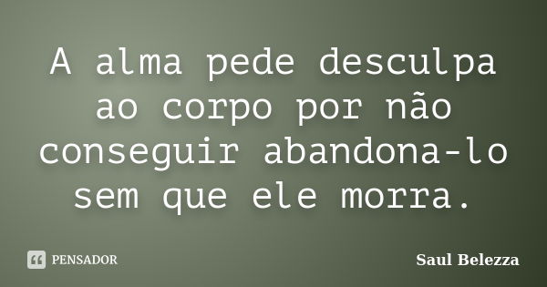 A alma pede desculpa ao corpo por não conseguir abandona-lo sem que ele morra.... Frase de Saul Belezza.