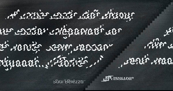 A crise esta tão brava, que estou chegando ao fim de noite, sem passar pela madrugada...(Patife )... Frase de Saul Belezza.