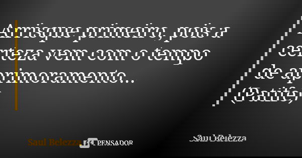 Arrisque primeiro, pois a certeza vem com o tempo de aprimoramento... (Patife)... Frase de Saul Belezza.