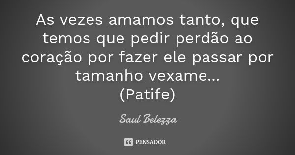 As vezes amamos tanto, que temos que pedir perdão ao coração por fazer ele passar por tamanho vexame... (Patife)... Frase de Saul Belezza.