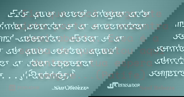 Eis que você chega ate minha porta e a encontra semi-aberta. Essa é a senha de que estou aqui dentro a tua espera sempre...(Patife)... Frase de Saul Belezza.