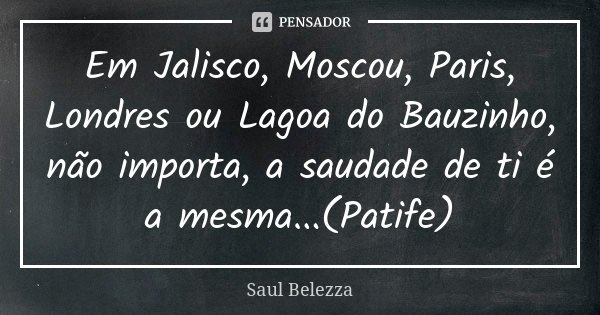Em Jalisco, Moscou, Paris, Londres ou Lagoa do Bauzinho, não importa, a saudade de ti é a mesma...(Patife)... Frase de Saul Belezza.