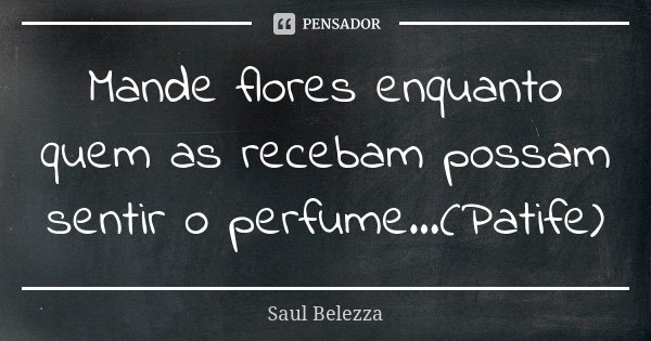 Mande flores enquanto quem as recebam possam sentir o perfume...(Patife)... Frase de Saul Belezza.
