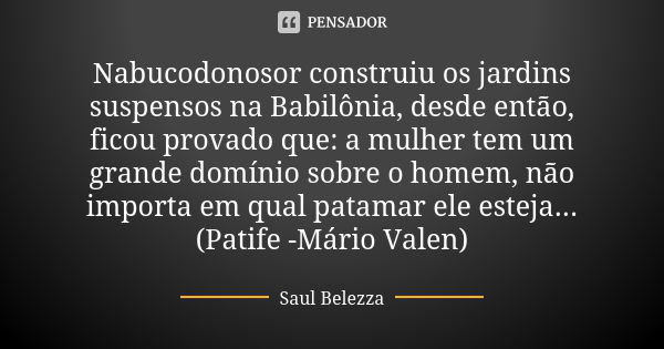 Nabucodonosor construiu os jardins suspensos na Babilônia, desde então, ficou provado que: a mulher tem um grande domínio sobre o homem, não importa em qual pat... Frase de Saul Belezza.