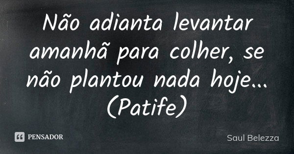 Não adianta levantar amanhã para colher, se não plantou nada hoje...(Patife)... Frase de Saul Belezza.