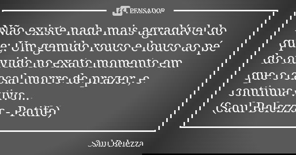 Não existe nada mais agradável do que; Um gemido rouco e louco ao pé do ouvido no exato momento em que o casal morre de prazer, e continua vivo... (Saul Belezza... Frase de Saul Belezza.