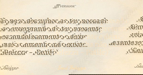 Não peça desculpas ao teu passado. Nem se envergonhe do teu presente, viva escandalosamente e deixe acontecer, pois o amanha não existe... (Saul Belezza - Patif... Frase de Saul Belezza.