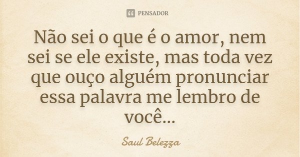 Não sei o que é o amor, nem sei se ele existe, mas toda vez que ouço alguém pronunciar essa palavra me lembro de você...... Frase de Saul Belezza.