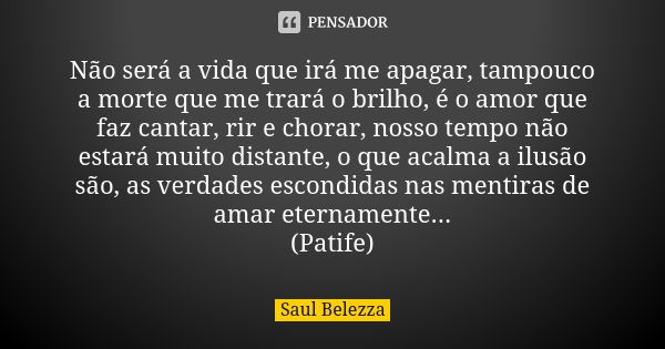 Não será a vida que irá me apagar, tampouco a morte que me trará o brilho, é o amor que faz cantar, rir e chorar, nosso tempo não estará muito distante, o que a... Frase de Saul Belezza.