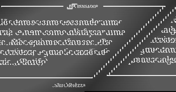Não temos como esconder uma alegria, e nem como disfarçar uma tristeza. Mas sejamos francos. Pra que tanta tristeza, e qual a razão de pouca alegria...(Patife)... Frase de Saul Belezza.