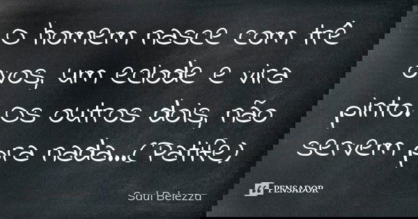 O homem nasce com trê ovos, um eclode e vira pinto. Os outros dois, não servem pra nada...(Patife)... Frase de Saul Belezza.