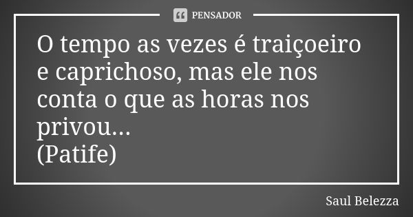 O tempo as vezes é traiçoeiro e caprichoso, mas ele nos conta o que as horas nos privou... (Patife)... Frase de Saul Belezza.