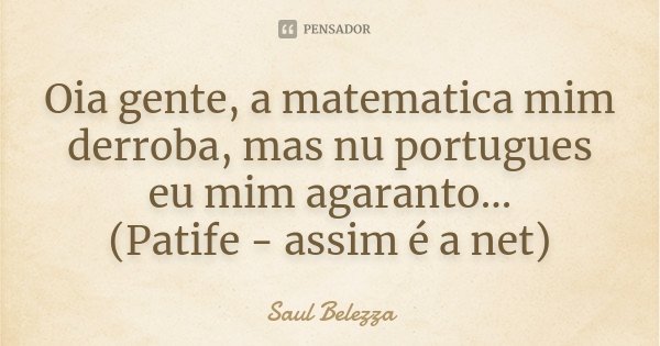 Oia gente, a matematica mim derroba, mas nu portugues eu mim agaranto... (Patife - assim é a net)... Frase de Saul Belezza.