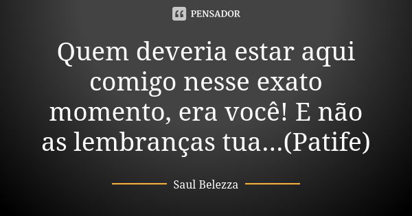 Quem deveria estar aqui comigo nesse exato momento, era você! E não as lembranças tua...(Patife)... Frase de Saul Belezza.