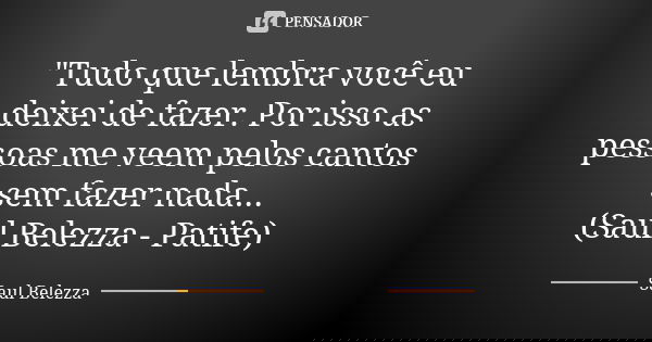 "Tudo que lembra você eu deixei de fazer. Por isso as pessoas me veem pelos cantos sem fazer nada... (Saul Belezza - Patife)... Frase de Saul Belezza.