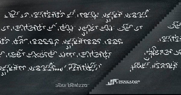Se o retrato é meu, veja você. Se o retrato é teu, vejo eu. Se o retrato for nosso, vejamos nos. Agora se não existe um retrato, que ironia, vejam vocês...(Pati... Frase de Saul Belezza.