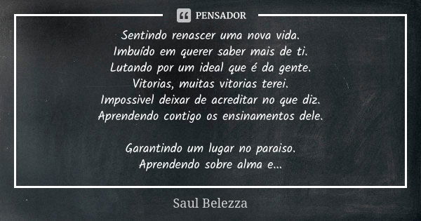 Sentindo renascer uma nova vida. Imbuído em querer saber mais de ti. Lutando por um ideal que é da gente. Vitorias, muitas vitorias terei. Impossivel deixar de ... Frase de Saul Belezza.