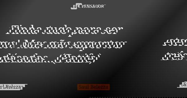 Tinha tudo para ser eterno! Mas não suportou três décadas...(Patife)... Frase de Saul Belezza.