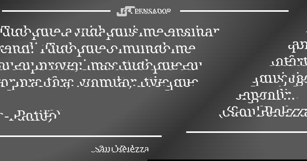 Tudo que a vida quis me ensinar aprendi. Tudo que o mundo me ofertou eu provei, mas tudo que eu quis jogar pra fora, vomitar, tive que engolir... (Saul Belezza ... Frase de Saul Belezza.